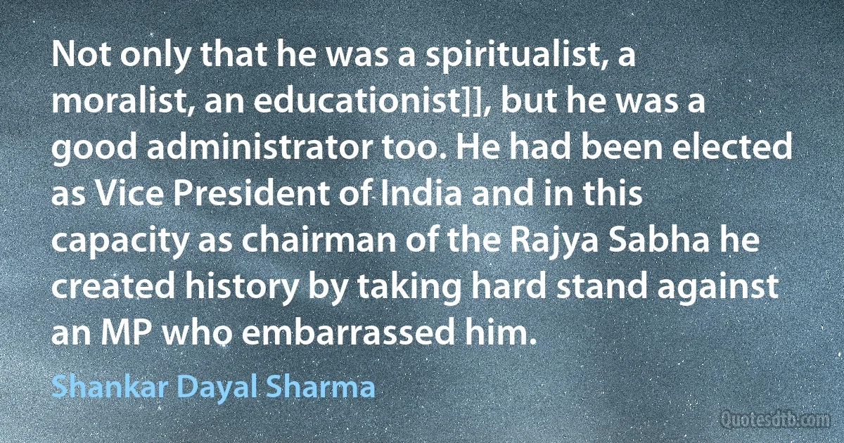 Not only that he was a spiritualist, a moralist, an educationist]], but he was a good administrator too. He had been elected as Vice President of India and in this capacity as chairman of the Rajya Sabha he created history by taking hard stand against an MP who embarrassed him. (Shankar Dayal Sharma)