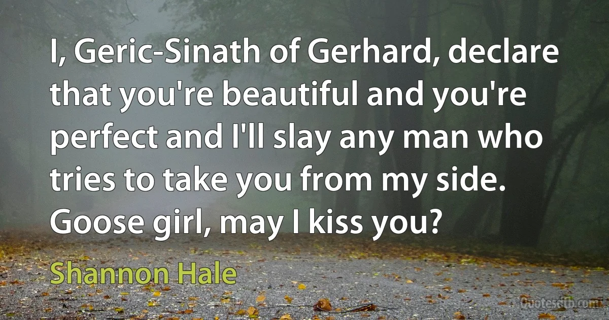 I, Geric-Sinath of Gerhard, declare that you're beautiful and you're perfect and I'll slay any man who tries to take you from my side. Goose girl, may I kiss you? (Shannon Hale)