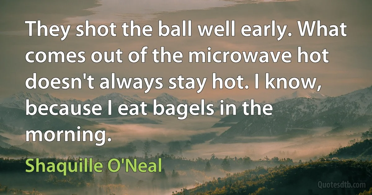 They shot the ball well early. What comes out of the microwave hot doesn't always stay hot. I know, because I eat bagels in the morning. (Shaquille O'Neal)