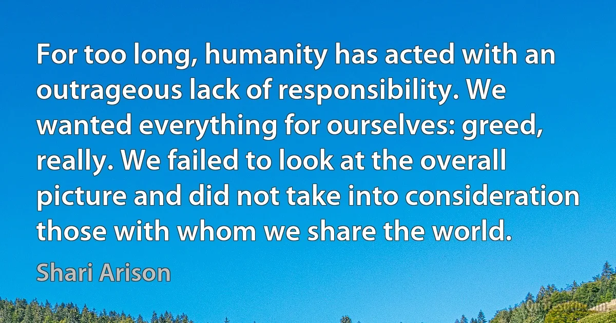 For too long, humanity has acted with an outrageous lack of responsibility. We wanted everything for ourselves: greed, really. We failed to look at the overall picture and did not take into consideration those with whom we share the world. (Shari Arison)