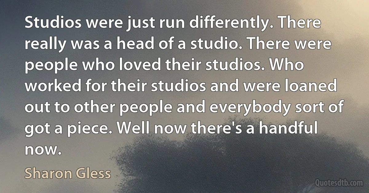 Studios were just run differently. There really was a head of a studio. There were people who loved their studios. Who worked for their studios and were loaned out to other people and everybody sort of got a piece. Well now there's a handful now. (Sharon Gless)