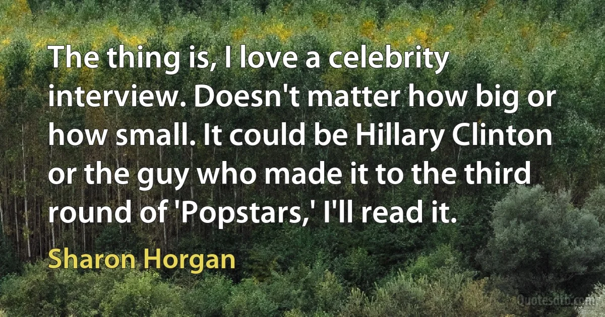 The thing is, I love a celebrity interview. Doesn't matter how big or how small. It could be Hillary Clinton or the guy who made it to the third round of 'Popstars,' I'll read it. (Sharon Horgan)