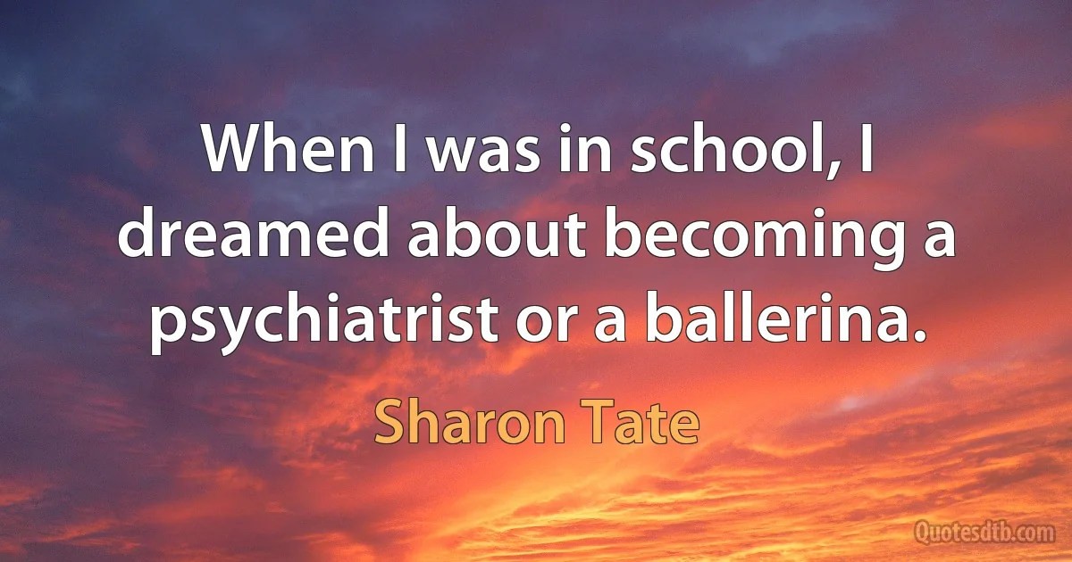 When I was in school, I dreamed about becoming a psychiatrist or a ballerina. (Sharon Tate)