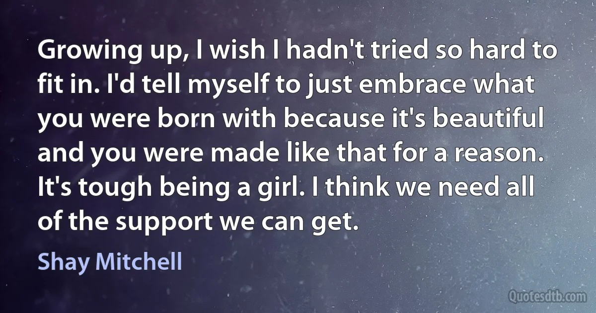 Growing up, I wish I hadn't tried so hard to fit in. I'd tell myself to just embrace what you were born with because it's beautiful and you were made like that for a reason. It's tough being a girl. I think we need all of the support we can get. (Shay Mitchell)