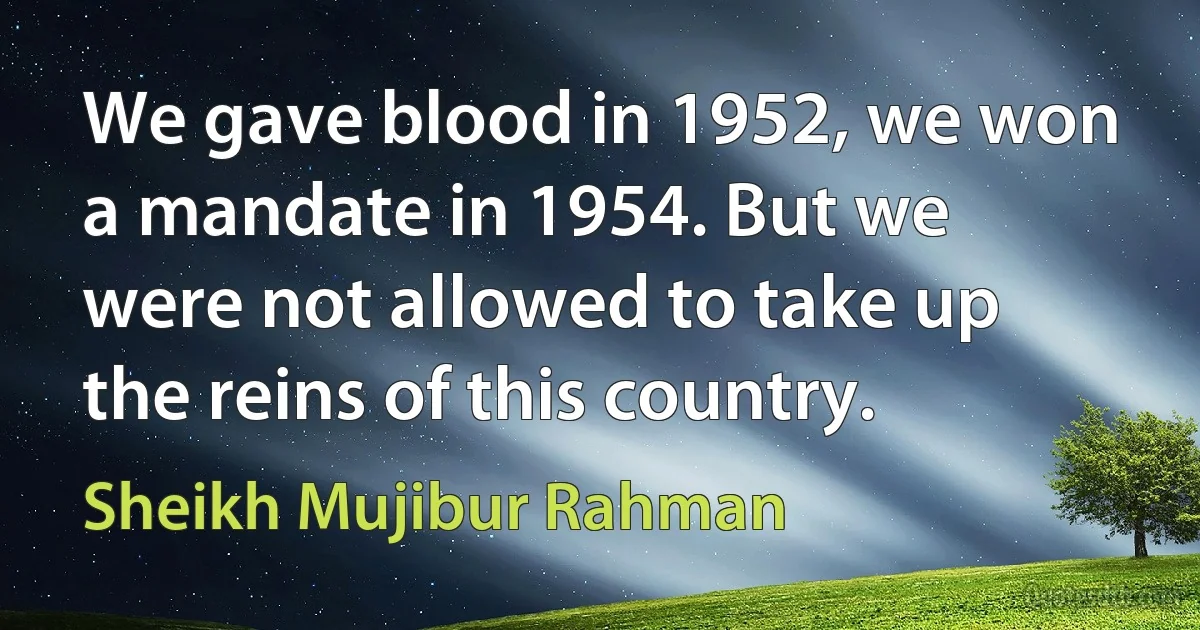 We gave blood in 1952, we won a mandate in 1954. But we were not allowed to take up the reins of this country. (Sheikh Mujibur Rahman)