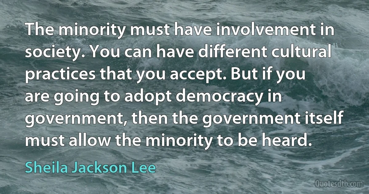 The minority must have involvement in society. You can have different cultural practices that you accept. But if you are going to adopt democracy in government, then the government itself must allow the minority to be heard. (Sheila Jackson Lee)