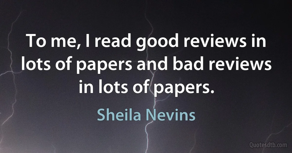 To me, I read good reviews in lots of papers and bad reviews in lots of papers. (Sheila Nevins)