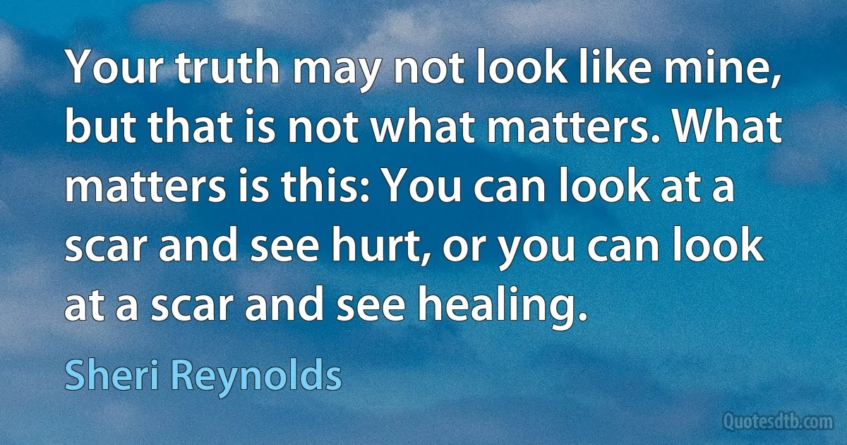 Your truth may not look like mine, but that is not what matters. What matters is this: You can look at a scar and see hurt, or you can look at a scar and see healing. (Sheri Reynolds)