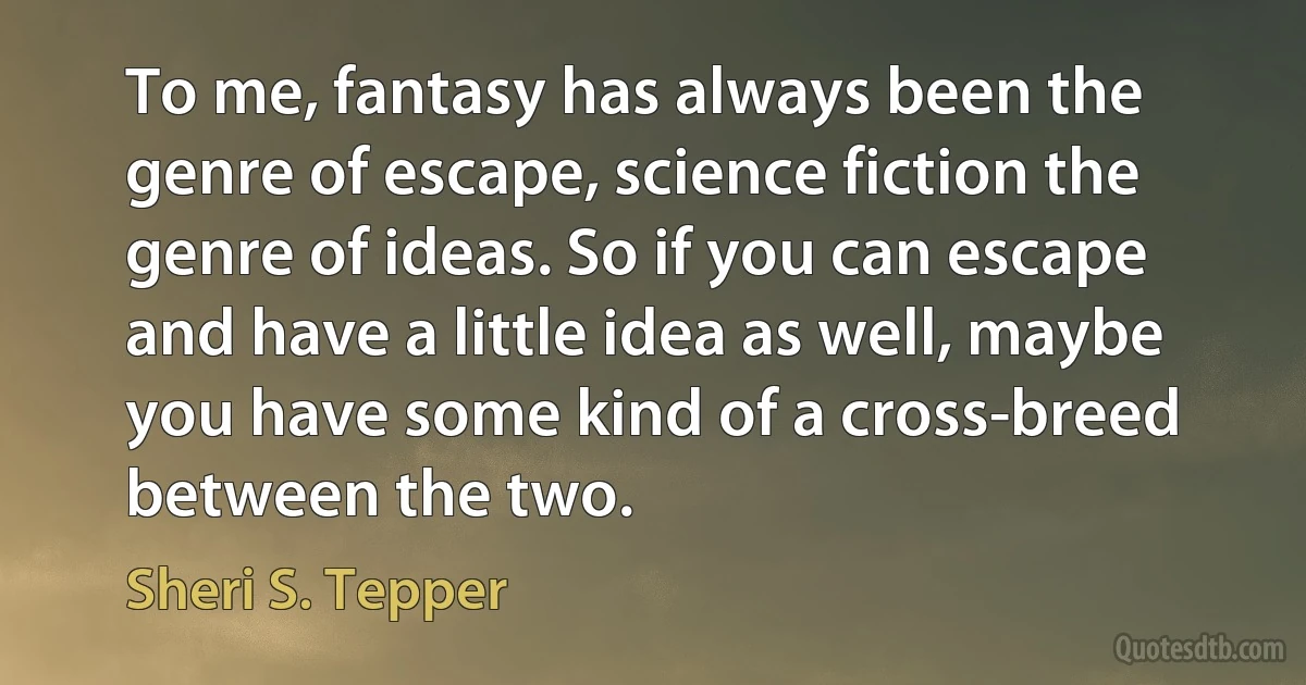 To me, fantasy has always been the genre of escape, science fiction the genre of ideas. So if you can escape and have a little idea as well, maybe you have some kind of a cross-breed between the two. (Sheri S. Tepper)