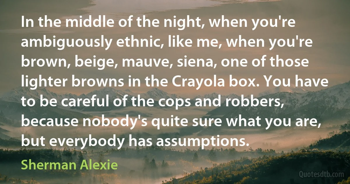 In the middle of the night, when you're ambiguously ethnic, like me, when you're brown, beige, mauve, siena, one of those lighter browns in the Crayola box. You have to be careful of the cops and robbers, because nobody's quite sure what you are, but everybody has assumptions. (Sherman Alexie)