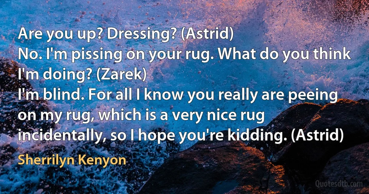 Are you up? Dressing? (Astrid)
No. I'm pissing on your rug. What do you think I'm doing? (Zarek)
I'm blind. For all I know you really are peeing on my rug, which is a very nice rug incidentally, so I hope you're kidding. (Astrid) (Sherrilyn Kenyon)