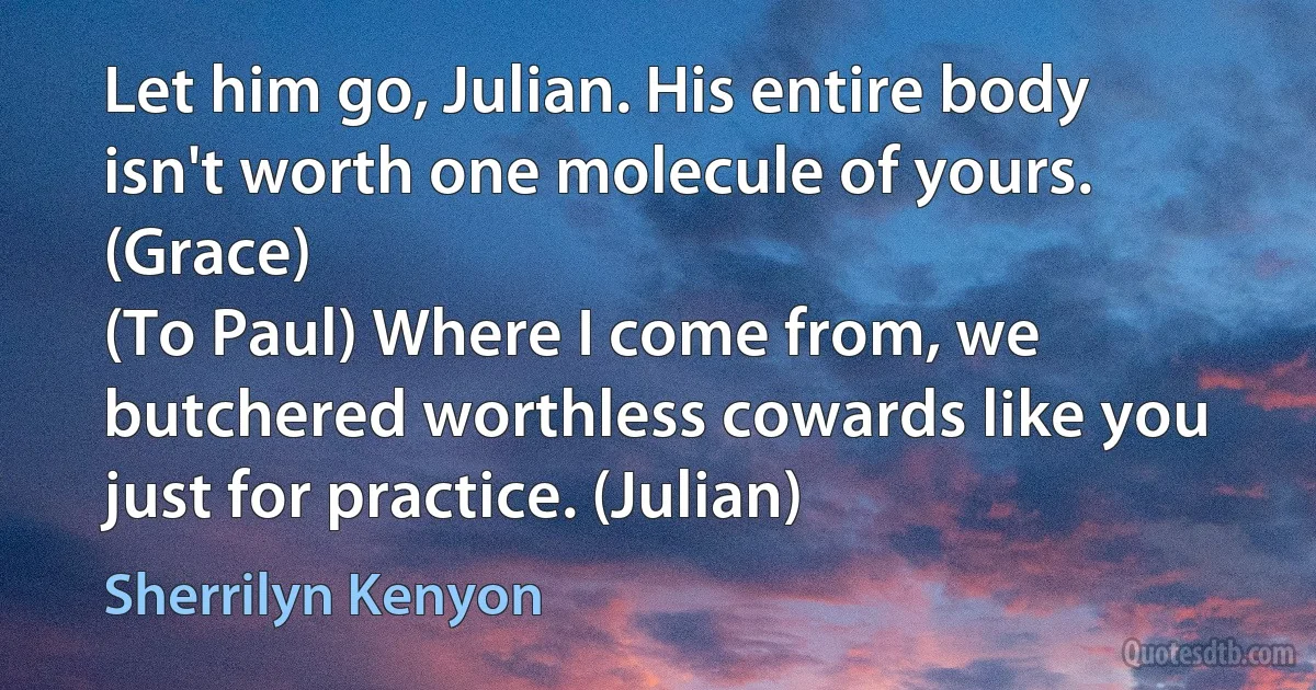 Let him go, Julian. His entire body isn't worth one molecule of yours. (Grace)
(To Paul) Where I come from, we butchered worthless cowards like you just for practice. (Julian) (Sherrilyn Kenyon)