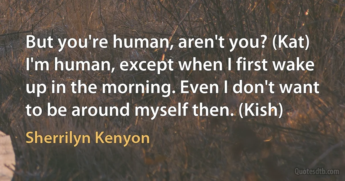 But you're human, aren't you? (Kat)
I'm human, except when I first wake up in the morning. Even I don't want to be around myself then. (Kish) (Sherrilyn Kenyon)