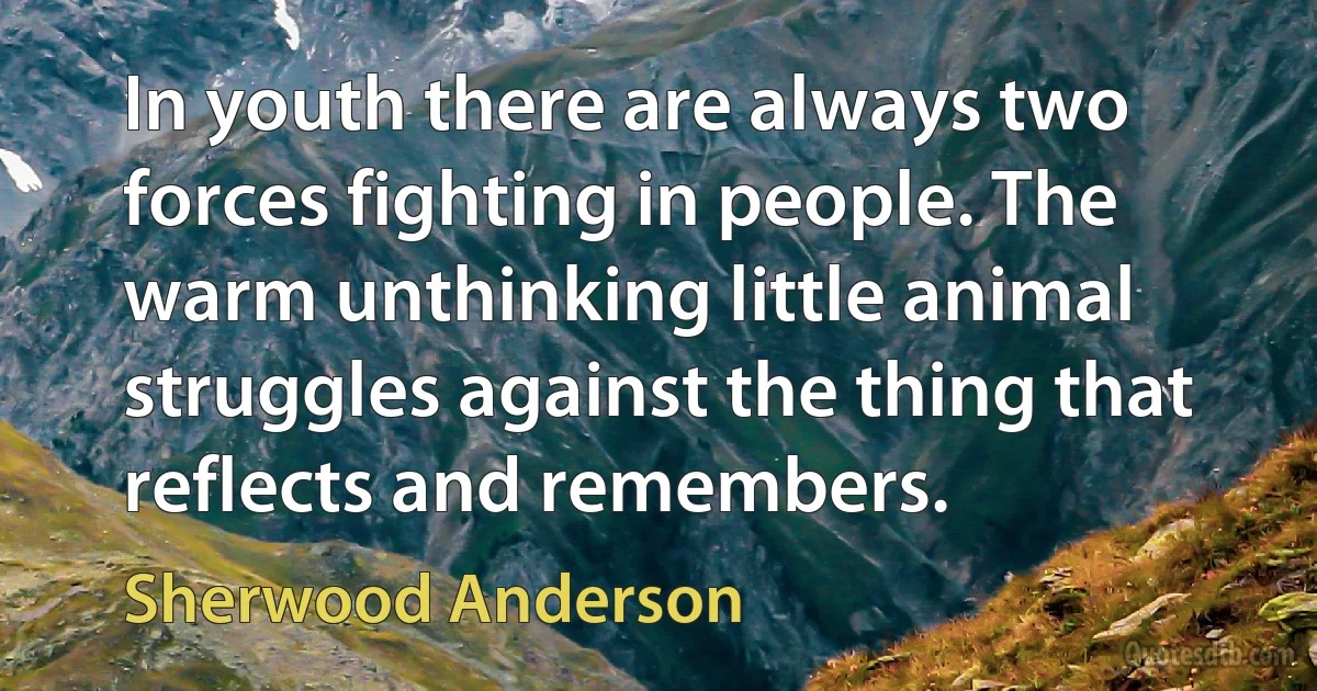 In youth there are always two forces fighting in people. The warm unthinking little animal struggles against the thing that reflects and remembers. (Sherwood Anderson)