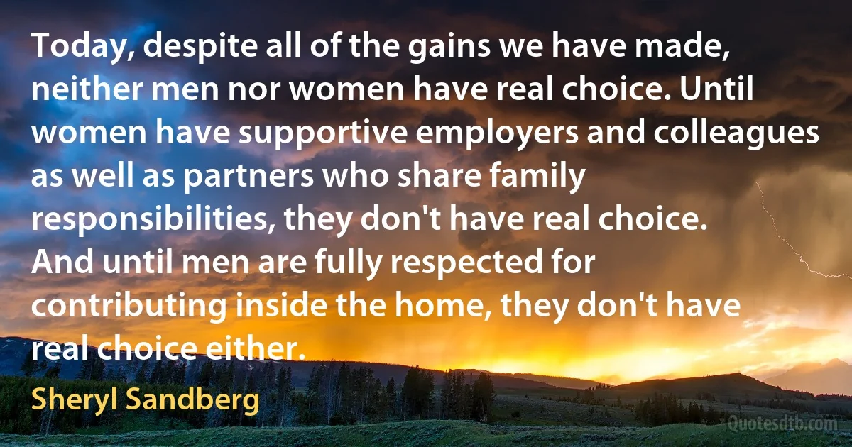 Today, despite all of the gains we have made, neither men nor women have real choice. Until women have supportive employers and colleagues as well as partners who share family responsibilities, they don't have real choice. And until men are fully respected for contributing inside the home, they don't have real choice either. (Sheryl Sandberg)