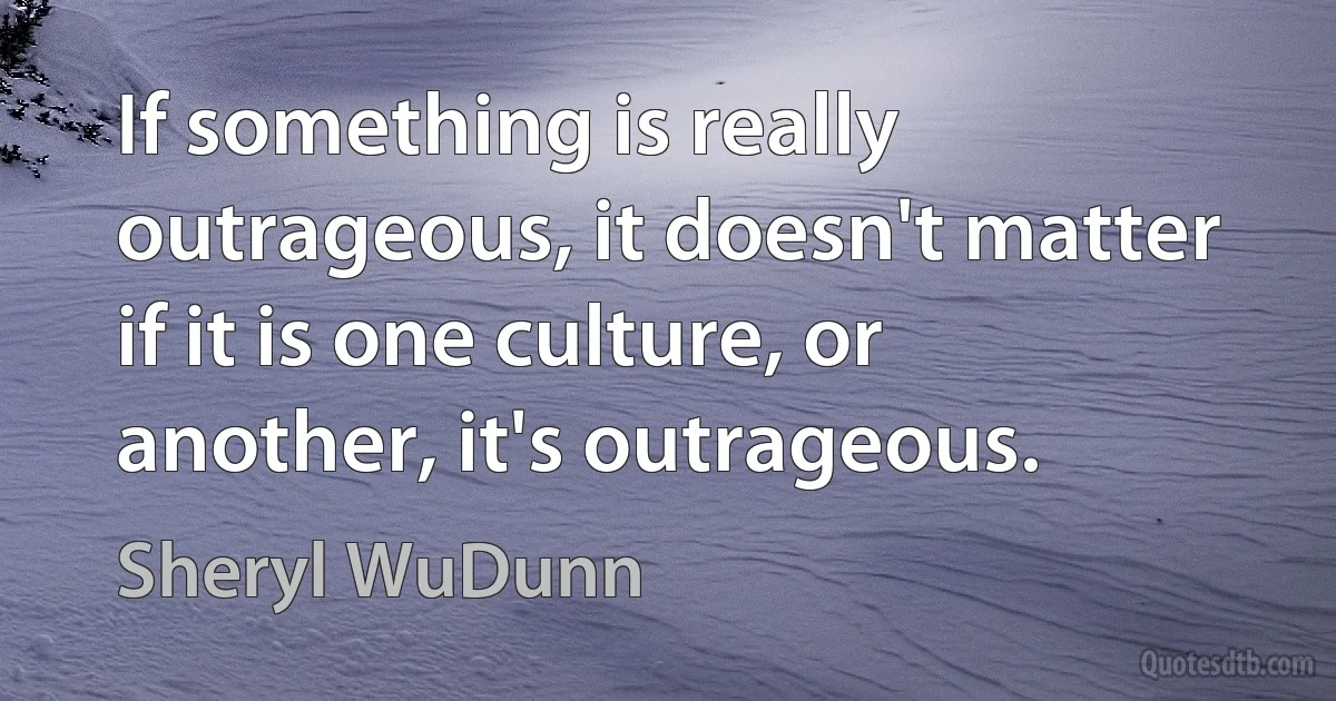 If something is really outrageous, it doesn't matter if it is one culture, or another, it's outrageous. (Sheryl WuDunn)