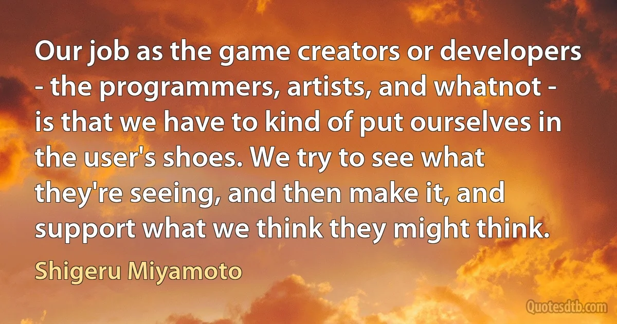 Our job as the game creators or developers - the programmers, artists, and whatnot - is that we have to kind of put ourselves in the user's shoes. We try to see what they're seeing, and then make it, and support what we think they might think. (Shigeru Miyamoto)