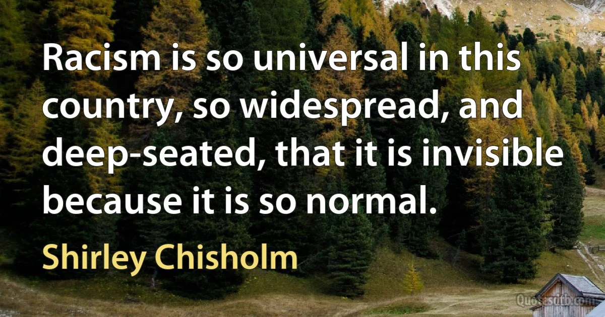 Racism is so universal in this country, so widespread, and deep-seated, that it is invisible because it is so normal. (Shirley Chisholm)