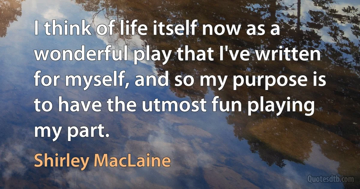 I think of life itself now as a wonderful play that I've written for myself, and so my purpose is to have the utmost fun playing my part. (Shirley MacLaine)