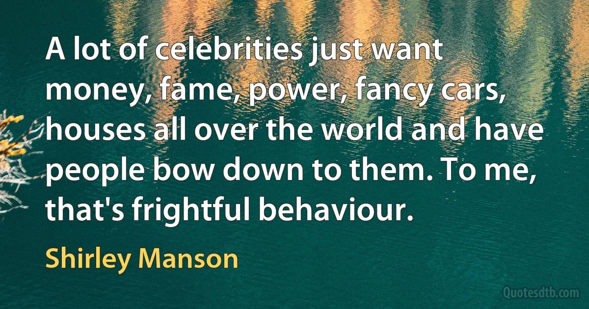 A lot of celebrities just want money, fame, power, fancy cars, houses all over the world and have people bow down to them. To me, that's frightful behaviour. (Shirley Manson)