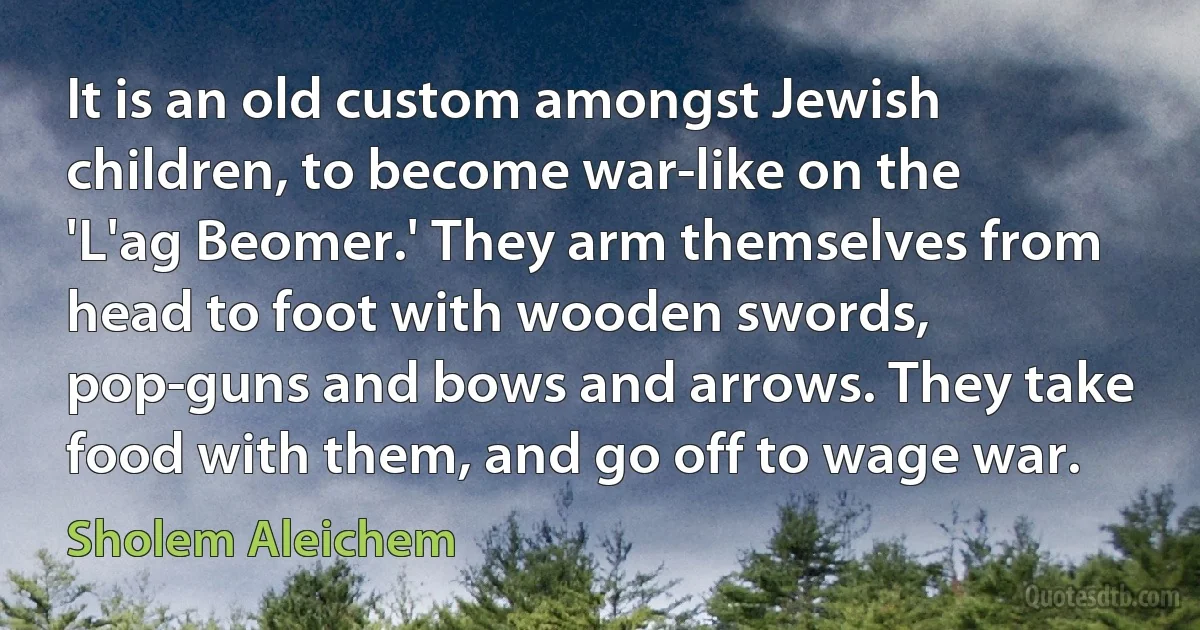 It is an old custom amongst Jewish children, to become war-like on the 'L'ag Beomer.' They arm themselves from head to foot with wooden swords, pop-guns and bows and arrows. They take food with them, and go off to wage war. (Sholem Aleichem)