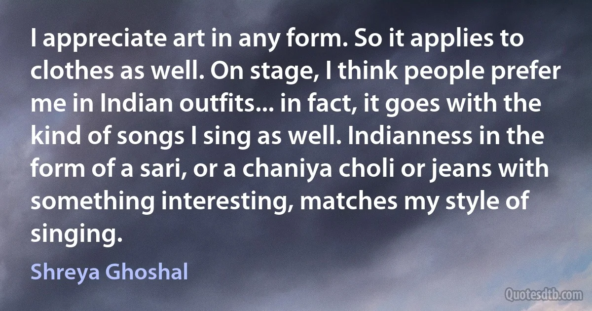 I appreciate art in any form. So it applies to clothes as well. On stage, I think people prefer me in Indian outfits... in fact, it goes with the kind of songs I sing as well. Indianness in the form of a sari, or a chaniya choli or jeans with something interesting, matches my style of singing. (Shreya Ghoshal)