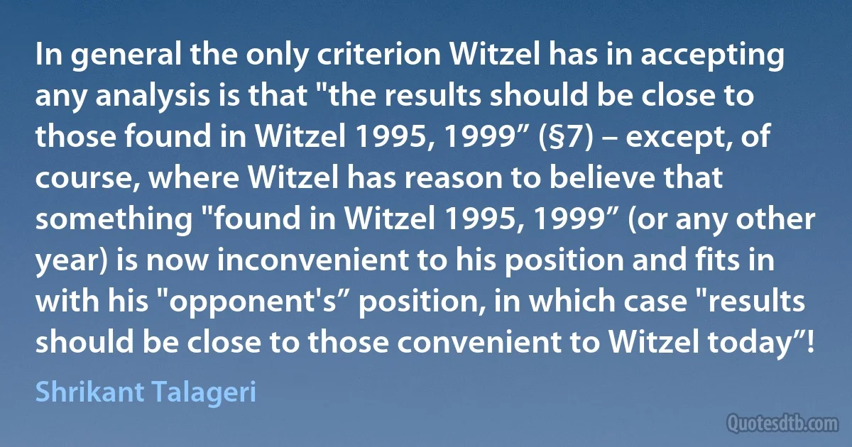 In general the only criterion Witzel has in accepting any analysis is that "the results should be close to those found in Witzel 1995, 1999” (§7) – except, of course, where Witzel has reason to believe that something "found in Witzel 1995, 1999” (or any other year) is now inconvenient to his position and fits in with his "opponent's” position, in which case "results should be close to those convenient to Witzel today”! (Shrikant Talageri)