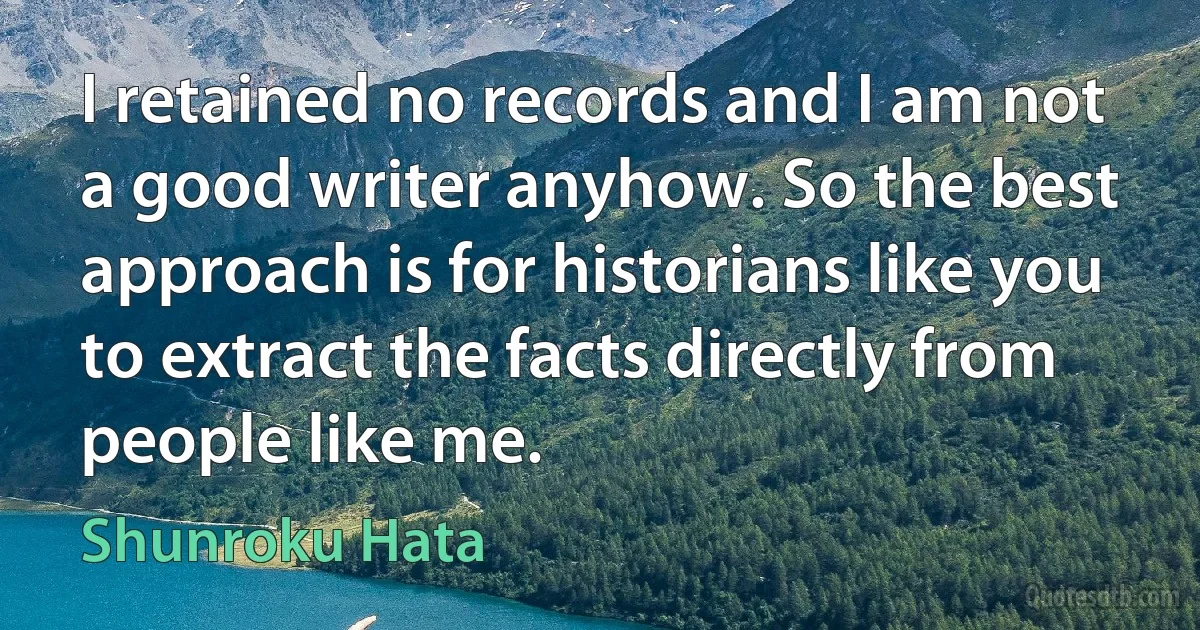 I retained no records and I am not a good writer anyhow. So the best approach is for historians like you to extract the facts directly from people like me. (Shunroku Hata)