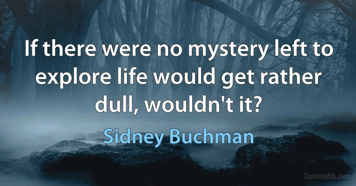 If there were no mystery left to explore life would get rather dull, wouldn't it? (Sidney Buchman)