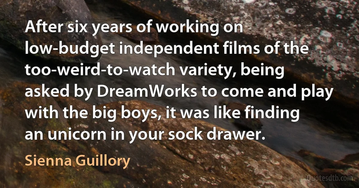 After six years of working on low-budget independent films of the too-weird-to-watch variety, being asked by DreamWorks to come and play with the big boys, it was like finding an unicorn in your sock drawer. (Sienna Guillory)