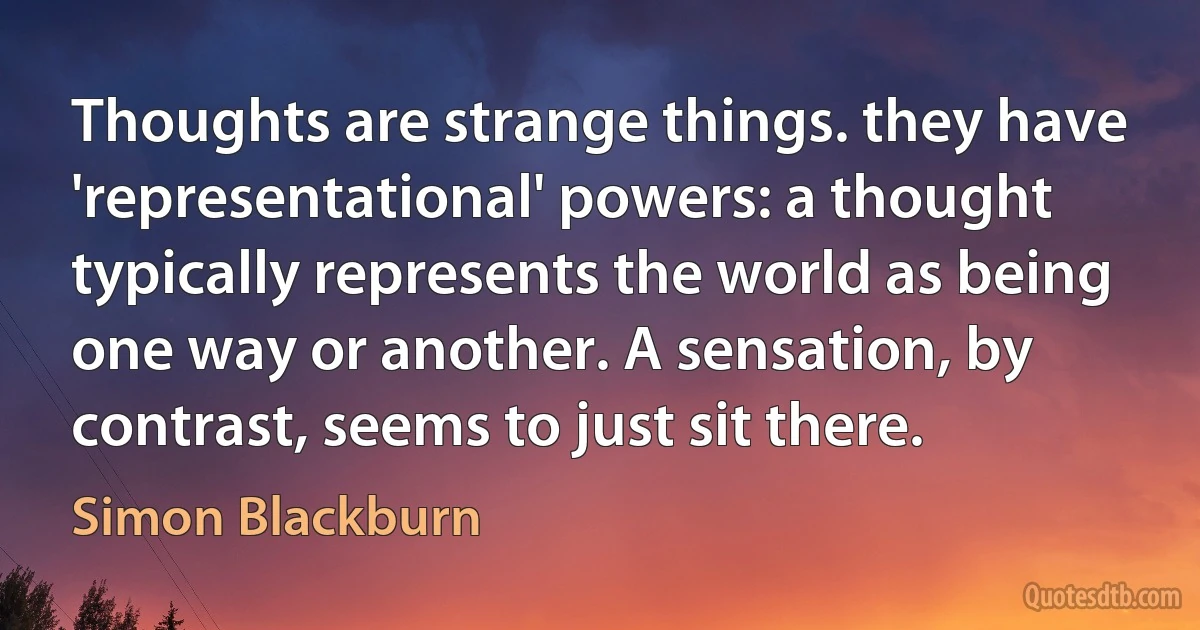 Thoughts are strange things. they have 'representational' powers: a thought typically represents the world as being one way or another. A sensation, by contrast, seems to just sit there. (Simon Blackburn)