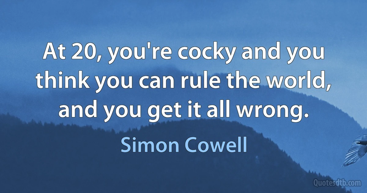 At 20, you're cocky and you think you can rule the world, and you get it all wrong. (Simon Cowell)