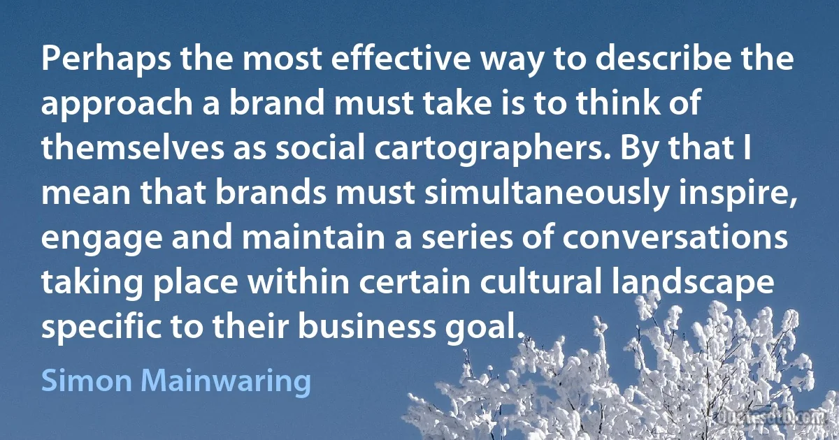 Perhaps the most effective way to describe the approach a brand must take is to think of themselves as social cartographers. By that I mean that brands must simultaneously inspire, engage and maintain a series of conversations taking place within certain cultural landscape specific to their business goal. (Simon Mainwaring)