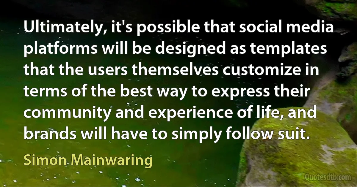 Ultimately, it's possible that social media platforms will be designed as templates that the users themselves customize in terms of the best way to express their community and experience of life, and brands will have to simply follow suit. (Simon Mainwaring)