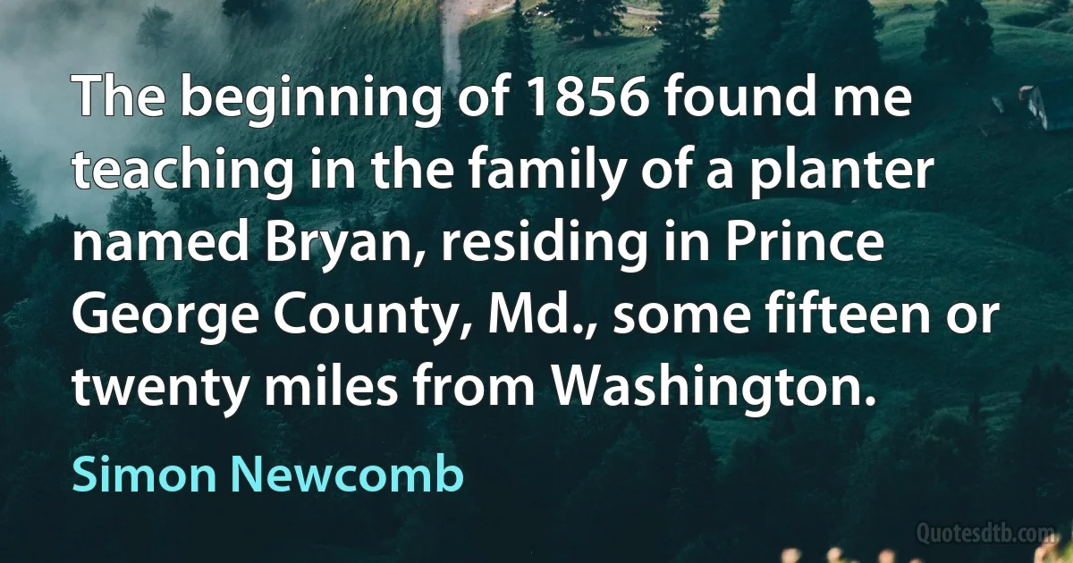 The beginning of 1856 found me teaching in the family of a planter named Bryan, residing in Prince George County, Md., some fifteen or twenty miles from Washington. (Simon Newcomb)