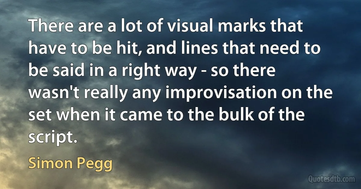 There are a lot of visual marks that have to be hit, and lines that need to be said in a right way - so there wasn't really any improvisation on the set when it came to the bulk of the script. (Simon Pegg)