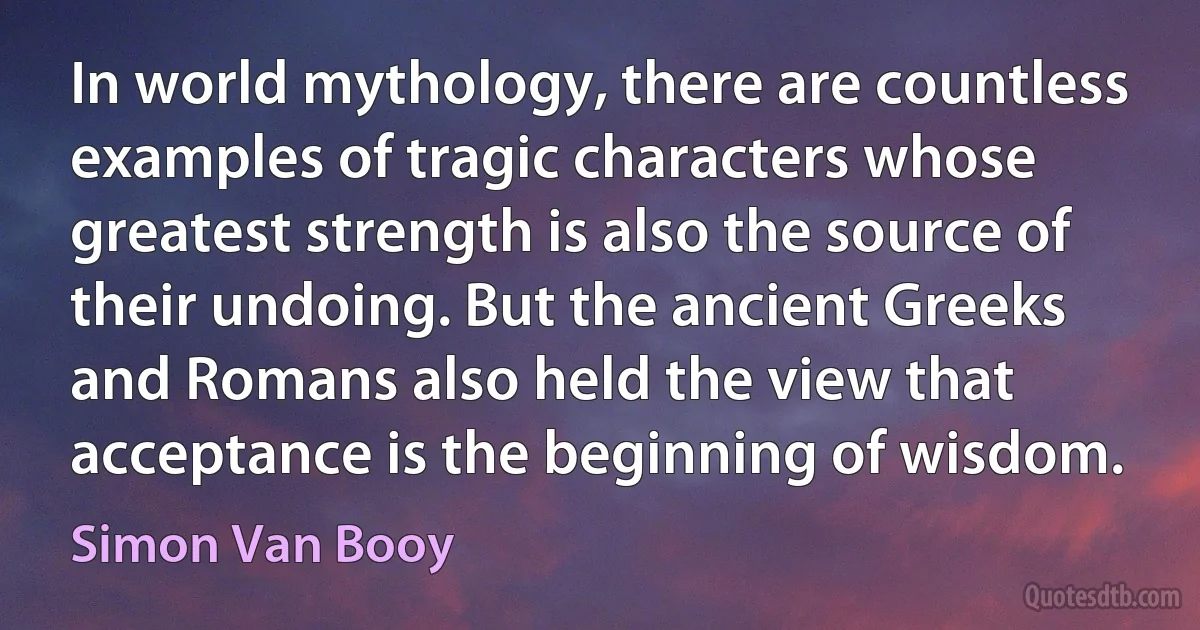 In world mythology, there are countless examples of tragic characters whose greatest strength is also the source of their undoing. But the ancient Greeks and Romans also held the view that acceptance is the beginning of wisdom. (Simon Van Booy)