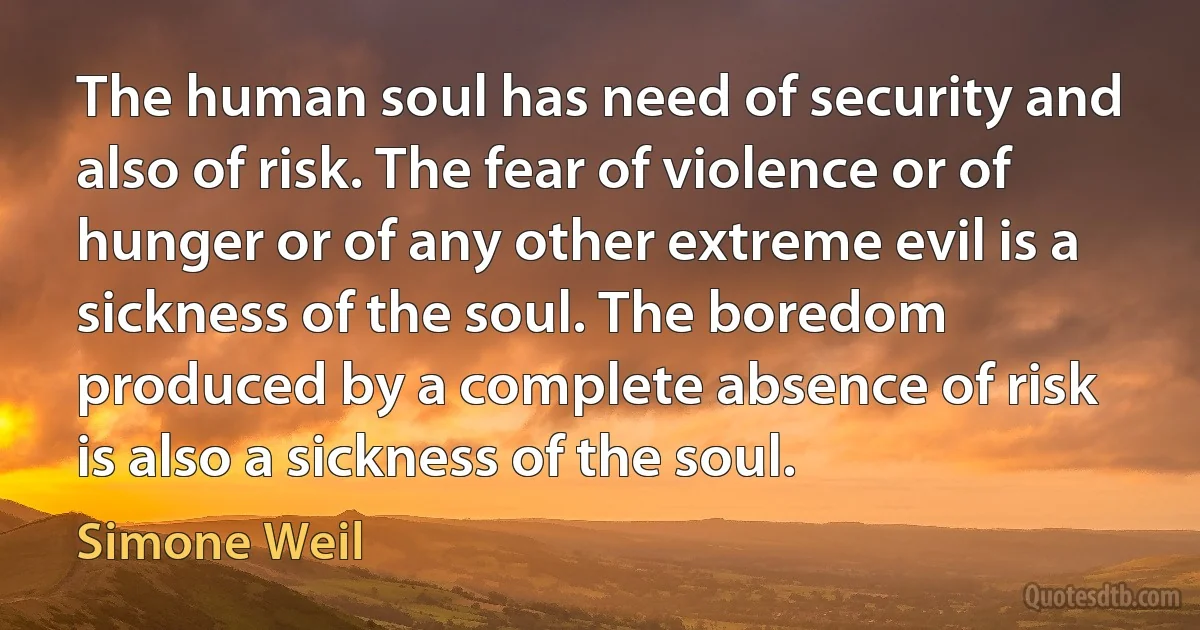 The human soul has need of security and also of risk. The fear of violence or of hunger or of any other extreme evil is a sickness of the soul. The boredom produced by a complete absence of risk is also a sickness of the soul. (Simone Weil)