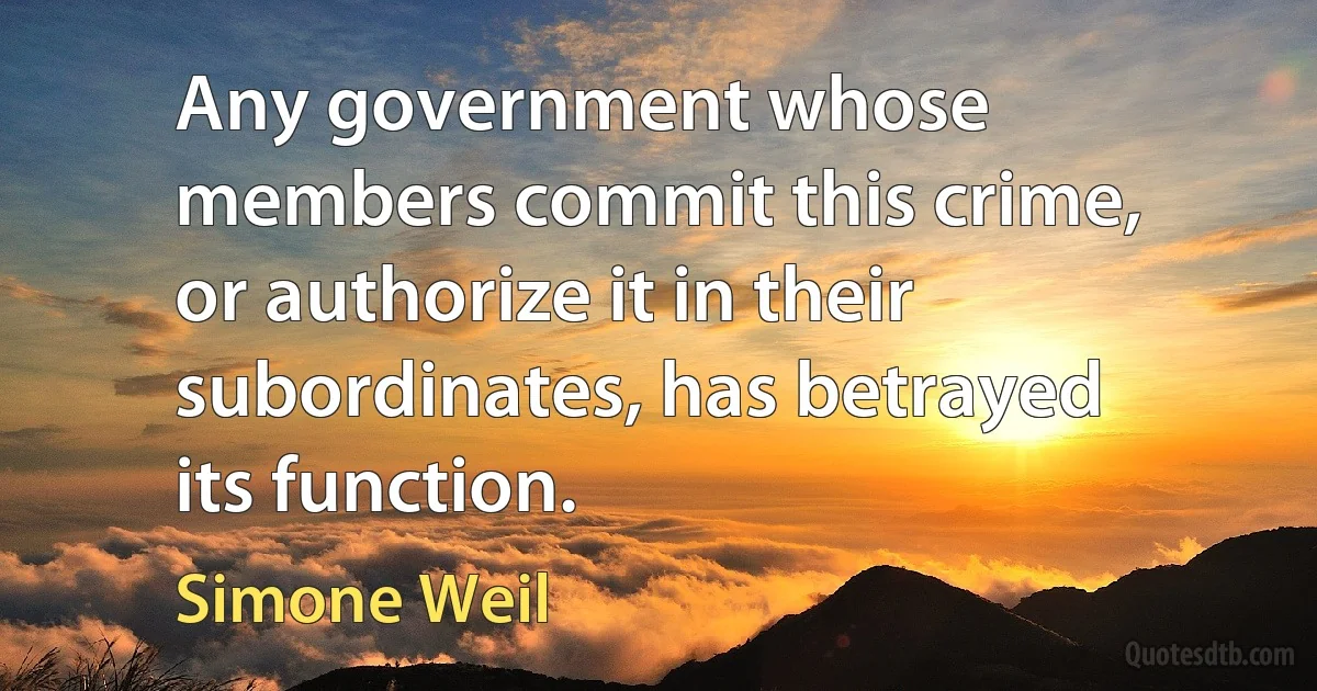 Any government whose members commit this crime, or authorize it in their subordinates, has betrayed its function. (Simone Weil)