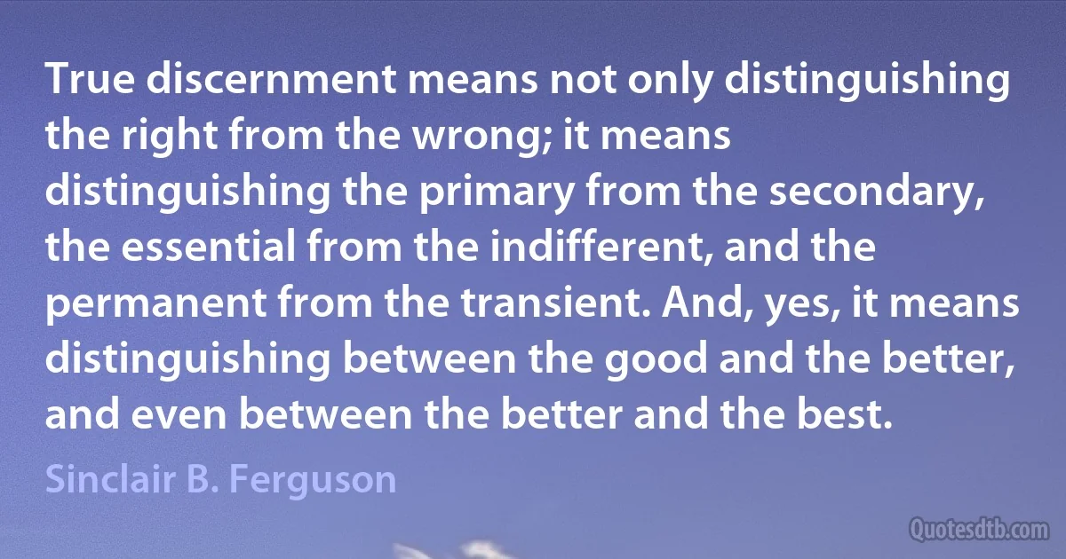 True discernment means not only distinguishing the right from the wrong; it means distinguishing the primary from the secondary, the essential from the indifferent, and the permanent from the transient. And, yes, it means distinguishing between the good and the better, and even between the better and the best. (Sinclair B. Ferguson)