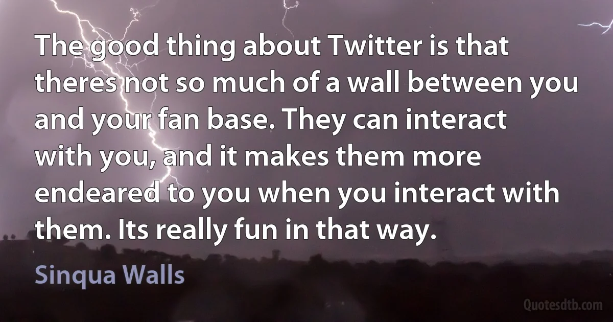 The good thing about Twitter is that theres not so much of a wall between you and your fan base. They can interact with you, and it makes them more endeared to you when you interact with them. Its really fun in that way. (Sinqua Walls)