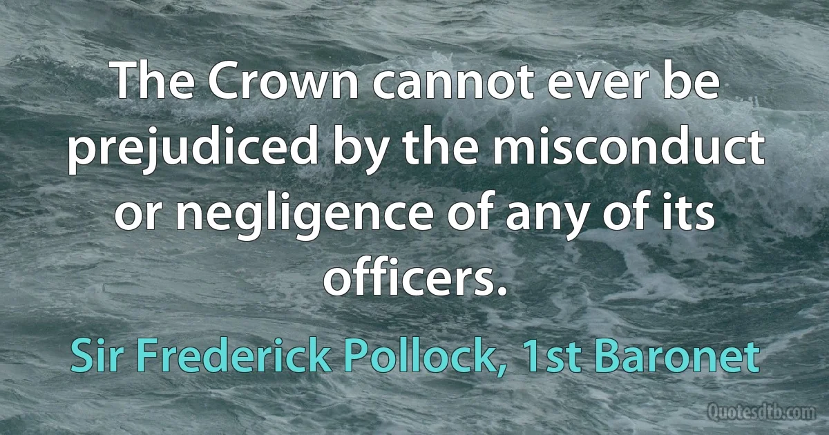 The Crown cannot ever be prejudiced by the misconduct or negligence of any of its officers. (Sir Frederick Pollock, 1st Baronet)