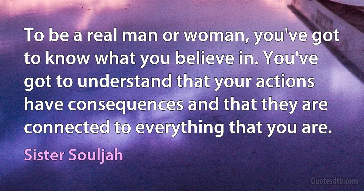 To be a real man or woman, you've got to know what you believe in. You've got to understand that your actions have consequences and that they are connected to everything that you are. (Sister Souljah)