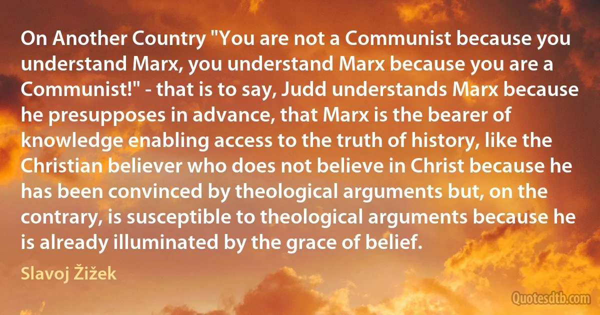 On Another Country "You are not a Communist because you understand Marx, you understand Marx because you are a Communist!" - that is to say, Judd understands Marx because he presupposes in advance, that Marx is the bearer of knowledge enabling access to the truth of history, like the Christian believer who does not believe in Christ because he has been convinced by theological arguments but, on the contrary, is susceptible to theological arguments because he is already illuminated by the grace of belief. (Slavoj Žižek)