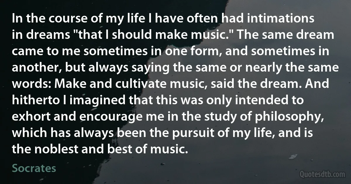 In the course of my life I have often had intimations in dreams "that I should make music." The same dream came to me sometimes in one form, and sometimes in another, but always saying the same or nearly the same words: Make and cultivate music, said the dream. And hitherto I imagined that this was only intended to exhort and encourage me in the study of philosophy, which has always been the pursuit of my life, and is the noblest and best of music. (Socrates)