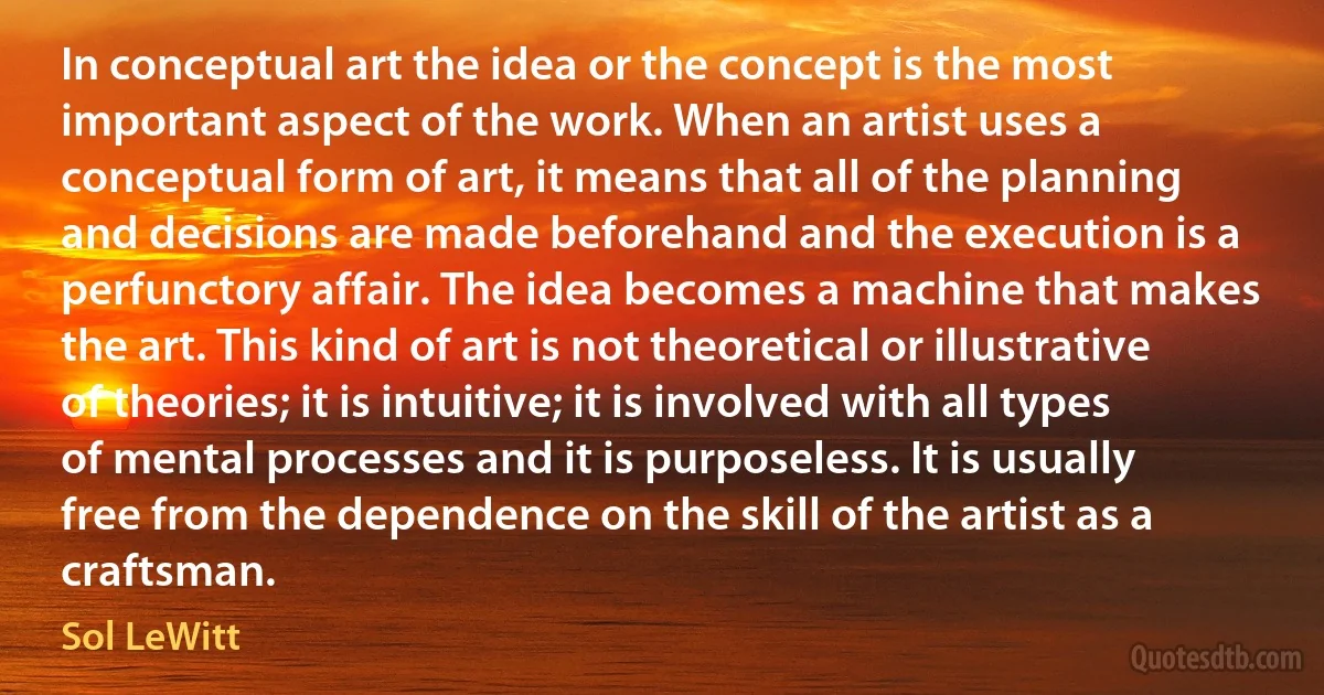 In conceptual art the idea or the concept is the most important aspect of the work. When an artist uses a conceptual form of art, it means that all of the planning and decisions are made beforehand and the execution is a perfunctory affair. The idea becomes a machine that makes the art. This kind of art is not theoretical or illustrative of theories; it is intuitive; it is involved with all types of mental processes and it is purposeless. It is usually free from the dependence on the skill of the artist as a craftsman. (Sol LeWitt)