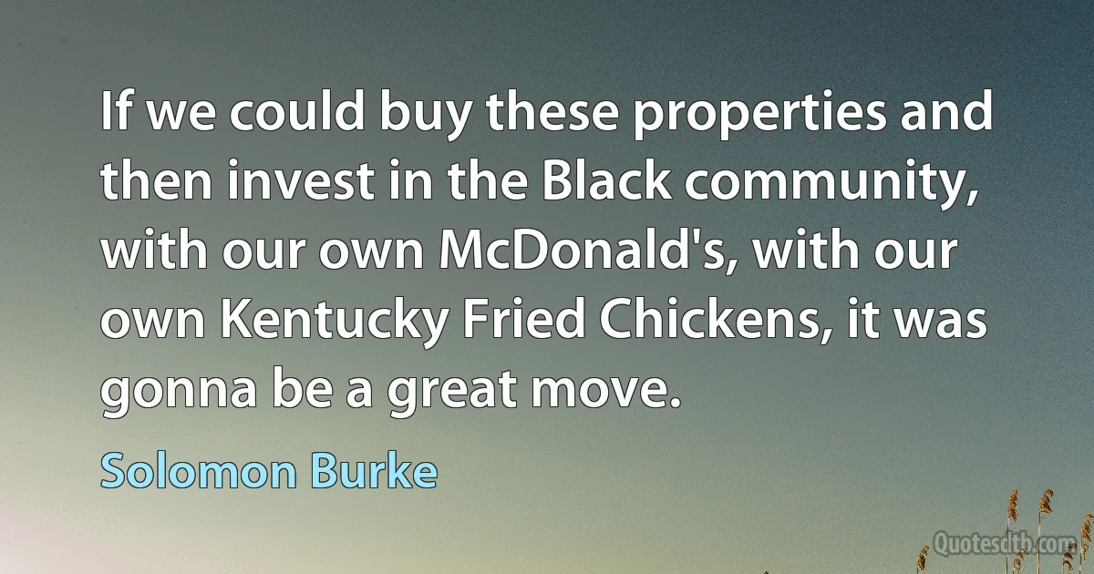 If we could buy these properties and then invest in the Black community, with our own McDonald's, with our own Kentucky Fried Chickens, it was gonna be a great move. (Solomon Burke)