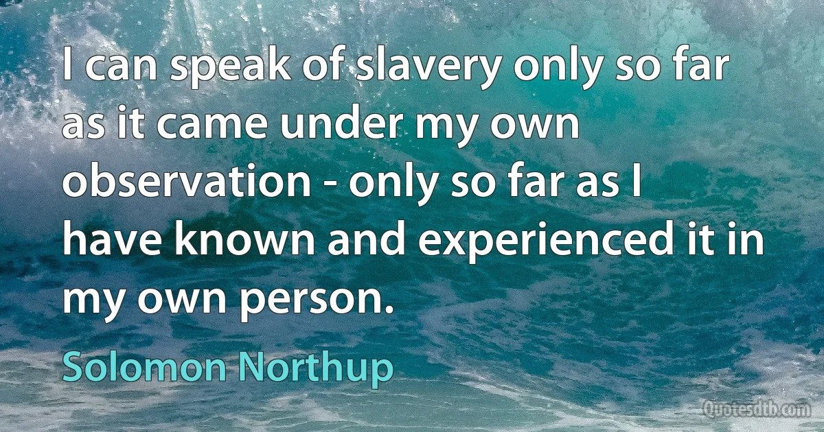 I can speak of slavery only so far as it came under my own observation - only so far as I have known and experienced it in my own person. (Solomon Northup)