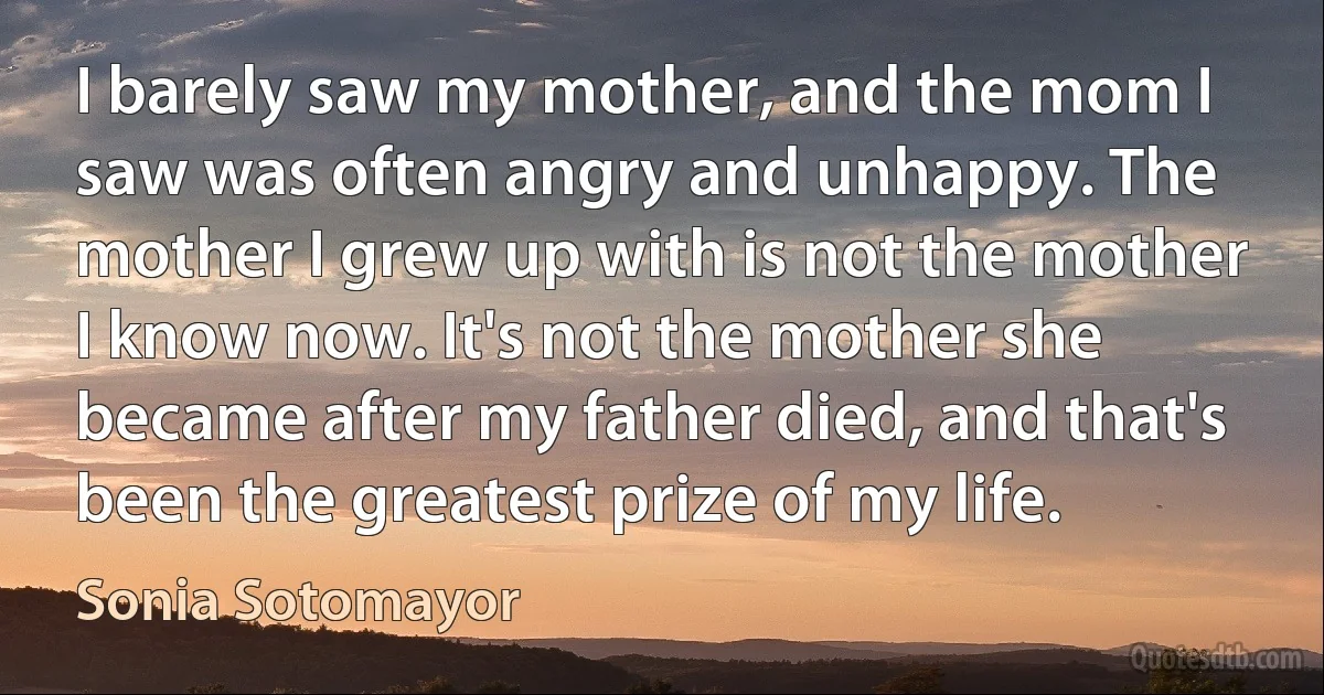 I barely saw my mother, and the mom I saw was often angry and unhappy. The mother I grew up with is not the mother I know now. It's not the mother she became after my father died, and that's been the greatest prize of my life. (Sonia Sotomayor)