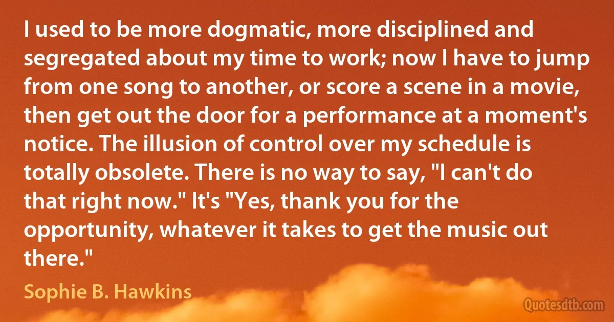 I used to be more dogmatic, more disciplined and segregated about my time to work; now I have to jump from one song to another, or score a scene in a movie, then get out the door for a performance at a moment's notice. The illusion of control over my schedule is totally obsolete. There is no way to say, "I can't do that right now." It's "Yes, thank you for the opportunity, whatever it takes to get the music out there." (Sophie B. Hawkins)